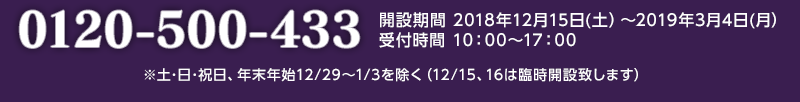 0120-500-433 開設期間 2018年12月15日(土)~2019年3月4日(月)受付時間 10:00~17:00 ※土・日・祝日、年末年始12/29~1/3を除く(12/15、16は臨時開設致します)