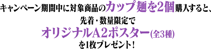 キャンペーン期間中に対象商品のカップ麺を2個購入すると、先着・数量限定でオリジナルA2ポスター(全3種)を1枚プレゼント!
