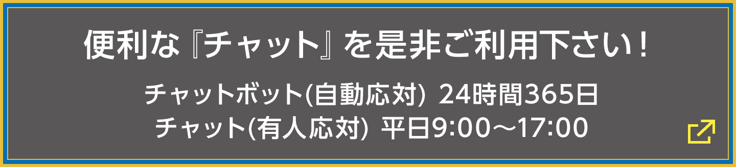 便利な『チャット』を是非ご利用下さい! チャットボット(自動応対) 24時間365日/チャット(有人応対) 平日9:00〜17:00