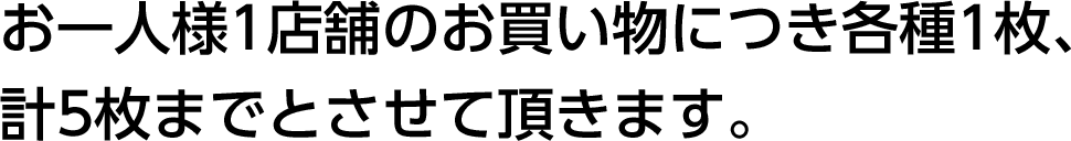 お一人様1店舗のお買い物につき各種1枚、計5枚までとさせて頂きます。