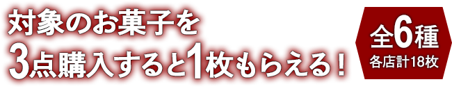 対象のお菓子を3点購入すると1枚もらえる！ お1人様1店舗のお買い物につき各種1枚、計6枚までとさせていただきます。 全6種 各店計18枚