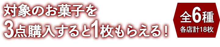 対象のお菓子を3点購入すると1枚もらえる！ お1人様1店舗のお買い物につき各種1枚、計6枚までとさせていただきます。 全6種 各店計18枚