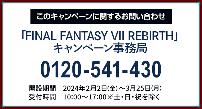 このキャンペーンに関するお問い合わせ 「FINAL FANTASY VII REBIRTH」キャンペーン事務局 0120-541-430 開設期間 2024年2月2日(金)〜3月25日(月) 受付時間 10:00〜17:00 ※土・日・祝日を除く