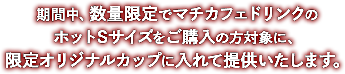 期間中、数量限定でマチカフェドリンクのホットSサイズをご購入の方対象に、限定オリジナルカップに入れて提供いたします。