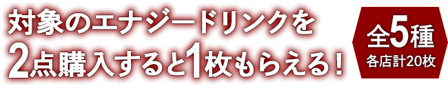 対象のエナジードリンクを2点購入すると1枚もらえる！ お1人様1店舗のお買い物につき各種1枚、計5枚までとさせていただきます。 全5種 各店計20枚
