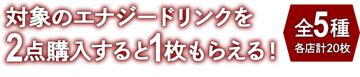 対象のエナジードリンクを2点購入すると1枚もらえる！ お1人様1店舗のお買い物につき各種1枚、計5枚までとさせていただきます。 全5種 各店計20枚