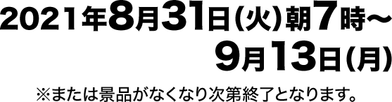 2021年8月31日（火）朝7時~9月13日（月） ※または景品がなくなり次第終了となります。