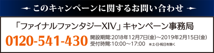 このキャンペーンに対するお問い合わせ「ファイナルファンタジーXIV」キャンペーン事務局0120-541-430開設期間：2018年12月7日（金）～2019年2月15日（金）受付時間：10:00～17:00　※土・日・祝日を除く