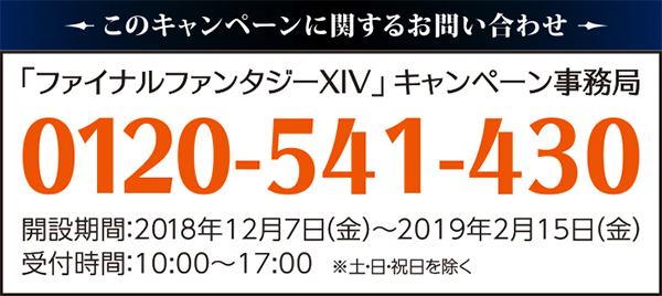 このキャンペーンに対するお問い合わせ「ファイナルファンタジーXIV」キャンペーン事務局0120-541-430開設期間：2018年12月7日（金）～2019年2月15日（金）受付時間：10:00～17:0000　※土・日・祝日を除く