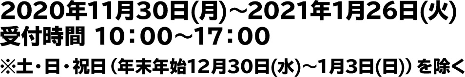 2020年11月30日(月)～2021年1月26日(火)　受付時間 10：00～17：00 ※土・日・祝日（年末年始12月30日(水)～1月3日(日)）を除く