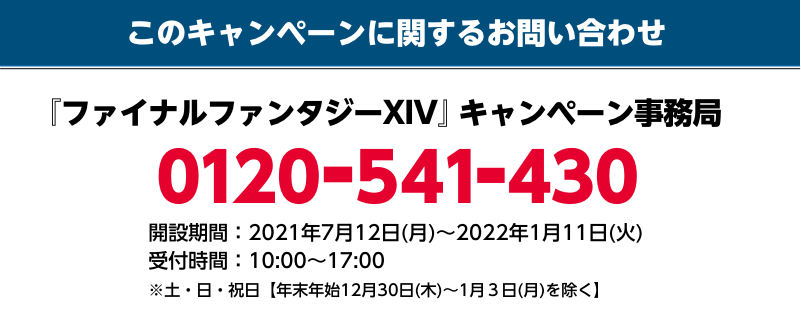 このキャンペーンに関するお問い合わせ 『ファイナルファンタジーXIV』キャンペーン事務局 0120-541-430 開設期間：2021年7月12日(月)～1月11日(火) 受付時間：10：00～17：00 ※土・日・祝日【年末年始12月30(木)〜1月3日(月)を除く】