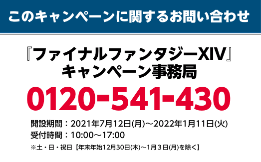 このキャンペーンに関するお問い合わせ 『ファイナルファンタジーXIV』キャンペーン事務局 0120-541-430 開設期間：2021年7月12日(月)～1月11日(火) 受付時間：10：00～17：00 ※土・日・祝日【年末年始12月30(木)〜1月3日(月)を除く】