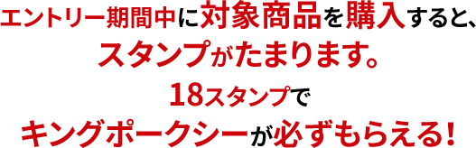 エントリー期間中に対象商品を購入すると、スタンプがたまります。18スタンプでキングポークシーが必ずもらえる！