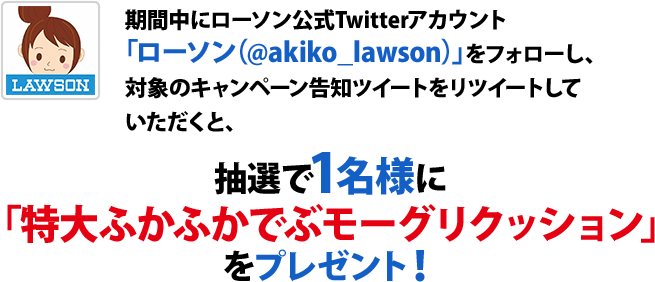 期間中にローソン公式Twitterアカウント「ローソン（@akiko_lawson）」をフォローし、対象のキャンペーン告知ツイートをリツイートしていただくと、抽選で1名様に「特大ふかふかでぶモーグリクッション」をプレゼント！