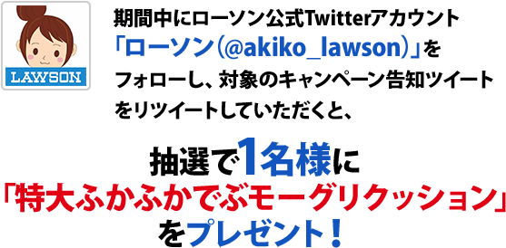 期間中にローソン公式Twitterアカウント「ローソン（@akiko_lawson）」をフォローし、対象のキャンペーン告知ツイートをリツイートしていただくと、抽選で1名様に「特大ふかふかでぶモーグリクッション」をプレゼント！