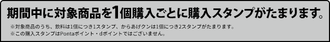 期間中に対象商品を1個購入ごとに購入スタンプがたまります。 ※対象商品のうち、飲料は1個につき1スタンプ、からあげクンは1個につき2スタンプがたまります。 ※この購入スタンプはPontaポイント・dポイントではございません。