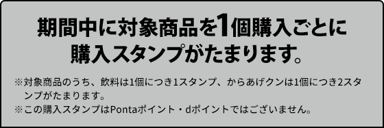 期間中に対象商品を1個購入ごとに購入スタンプがたまります。 ※対象商品のうち、飲料は1個につき1スタンプ、からあげクンは1個につき2スタンプがたまります。 ※この購入スタンプはPontaポイント・dポイントではございません。