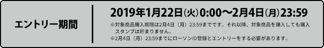 エントリー期間 2019年1月22日（火）0:00〜2月4日（月）23:59 ※対象商品購入期限は2月4日（月）23:59までです。それ以降、対象商品を購入しても購入スタンプは貯まりません。 ※2月4日（月）23:59までにローソンID登録とエントリーをする必要があります。