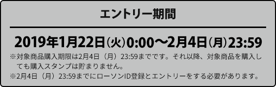 エントリー期間 2019年1月22日（火）0:00〜2月4日（月）23:59 ※対象商品購入期限は2月4日（月）23:59までです。それ以降、対象商品を購入しても購入スタンプは貯まりません。 ※2月4日（月）23:59までにローソンID登録とエントリーをする必要があります。