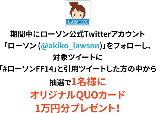 期間中にローソン公式Twitterアカウント「ローソン (@akiko_lawson)」をフォローし、対象ツイートに「#ローソンFF14」と引用ツイートした方の中から抽選で1名様にオリジナルQUOカード1万円分プレゼント！