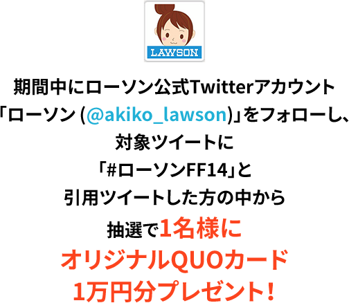 期間中にローソン公式Twitterアカウント「ローソン (@akiko_lawson)」をフォローし、対象ツイートに「#ローソンFF14」と引用ツイートした方の中から抽選で1名様にオリジナルQUOカード1万円分プレゼント！