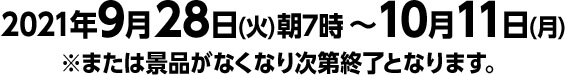 2021年9月28日(火)朝7時 ～ 10月11日(月)※または景品がなくなり次第終了となります。