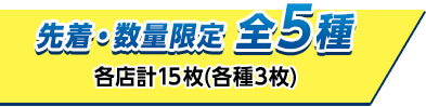 先着・数量限定 全5種 各店計15枚(各種3枚)