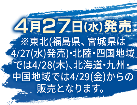 4月27日(水)発売 ※東北(福島県、宮城県は4/27(水)発売)・北陸・四国地域では4/28(木)、北海道・九州・中国地域では4/29(金)からの販売となります。