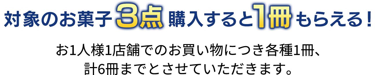 対象のお菓子3点購入すると1冊もらえる！お1人様1店舗でのお買い物につき各種1冊、計6冊までとさせていただきます。