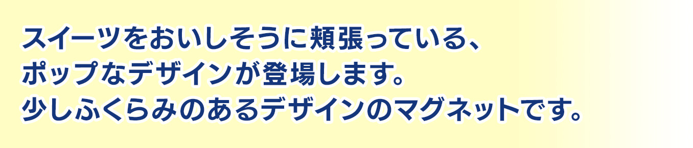 スイーツをおいしそうに頬張っている、ポップなデザインが登場します。少しふくらみのあるデザインのマグネットです。