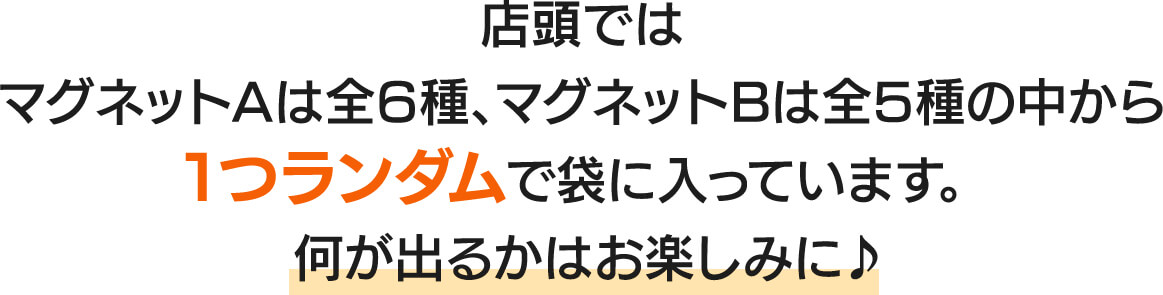 店頭ではマグネットAは全6種、マグネットBは全5種の中から1つランダムで袋に入っています。何が出るかはお楽しみに♪