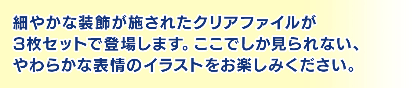 細やかな装飾が施されたクリアファイルが3枚セットで登場します。ここでしか見られない、やわらかな表情のイラストをお楽しみください。