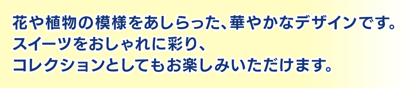 花や植物の模様をあしらった、華やかなデザインです。スイーツをおしゃれに彩り、コレクションとしてもお楽しみいただけます。