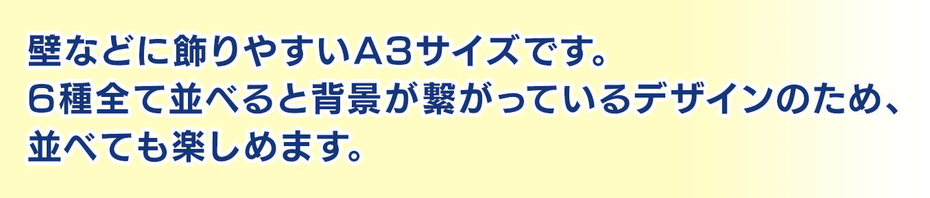 壁などに飾りやすいA3サイズです。6種全て並べると背景が繋がっているデザインのため、並べても楽しめます。