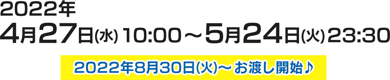 2022年4月27日(水)10:00〜5月24日(火)23:30 2022年8月30日(火)～ お渡し開始♪