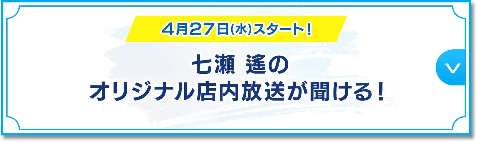4月27日(水)スタート！ 七瀬 遙のオリジナル店内放送が聞ける！