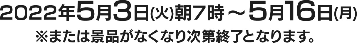 2022年5月3日(火)朝7時～5月16日(月) ※または景品がなくなり次第終了となります。