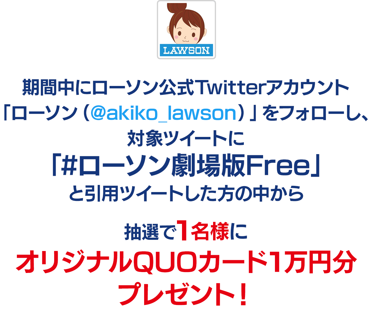 期間中にローソン公式Twitterアカウント「ローソン（@akiko_lawson）」をフォローし、対象ツイートに「#ローソン劇場版Free」と引用ツイートした方の中から
                抽選で1名様にオリジナルQUOカード1万円分プレゼント！