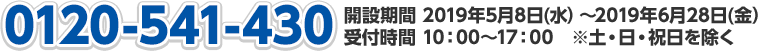 0120-541-430 開設期間 2019年5月8日(水）～2019年6月28日(金）受付時間 10：00～17：00　※土・日・祝日を除く