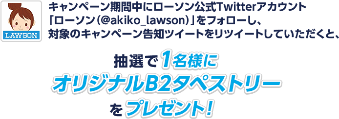 キャンペーン期間中にローソン公式Twitterアカウント「ローソン（@akiko_lawson）」をフォローし、対象のキャンペーン告知ツイートをリツイートしていただくと、抽選で1名様にオリジナルB2タペストリーをプレゼント！