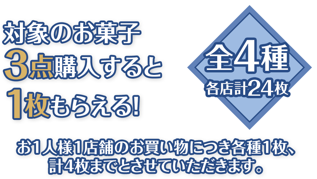 対象のお菓子3点購入すると1枚もらえる！全4種 各店計24枚 お1人様1店舗のお買い物につき各種1枚、計4枚までとさせていただきます。