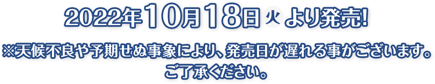 2022年10月18日(火)より発売！※天候不良や予期せぬ事象により、発売日が遅れる事がございます。ご了承ください。