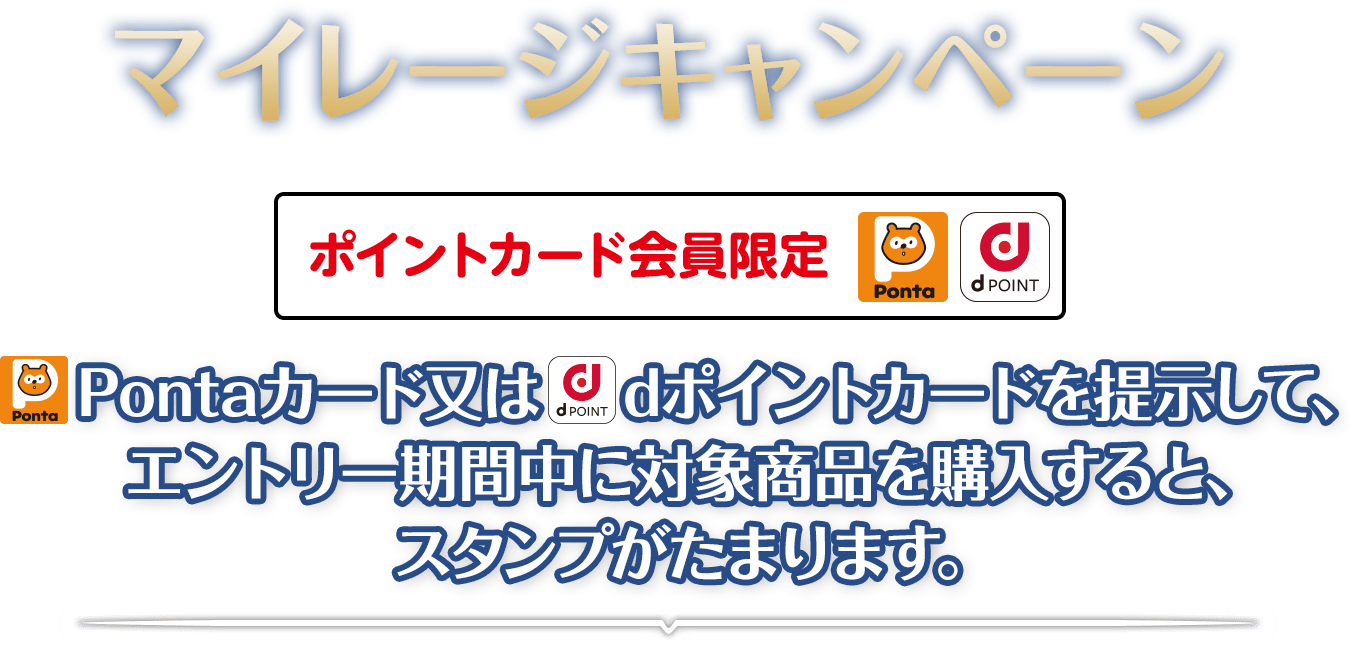 マイレージキャンペーン　Pontaカード又はdポイントカードを提示して、エントリー期間中に対象商品を購入すると、スタンプがたまります。