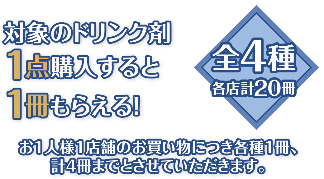 対象のドリンク剤1点購入すると1冊もらえる！全4種 各店計20冊 お1人様1店舗のお買い物につき各種1冊、計4冊までとさせていただきます。