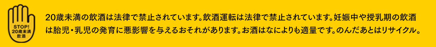 20歳未満の飲酒は法律で禁止されています。飲酒運転は法律で禁止されています。妊娠中や授乳期の飲酒は胎児・乳児の発育に悪影響を与えるおそれがあります。お酒はなによりも適量です。のんだあとはリサイクル。