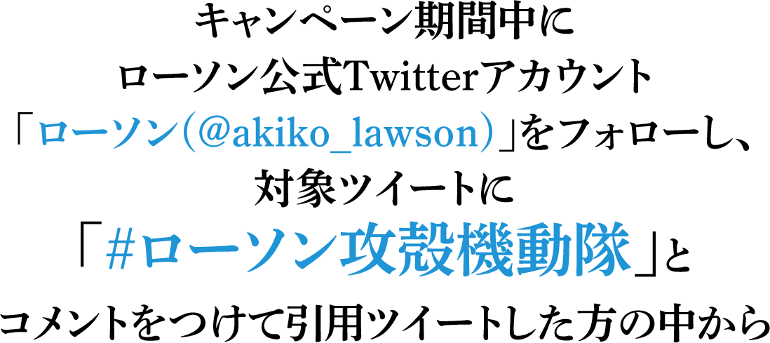 キャンペーン期間中にローソン公式Twitterアカウント「ローソン(@akiko_lawson)」をフォローし、対象ツイートに｢#ローソン攻殻機動隊｣とコメントをつけて引用ツイートした方の中から