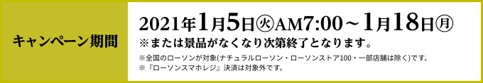 キャンペーン期間 2021年1月5日(火)AM7:00〜1月18日(月) ※または景品がなくなり次第終了となります。 ※全国のローソンが対象(ナチュラルローソン・ローソンストア100・一部店舗は除く)です。 ※『ローソンスマホレジ』決済は対象外です。