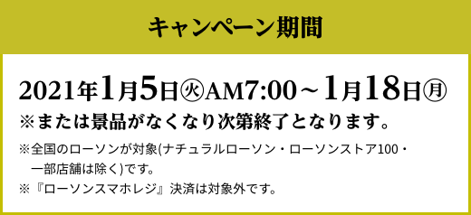 キャンペーン期間 2021年1月5日(火)AM7:00〜1月18日(月) ※または景品がなくなり次第終了となります。 ※全国のローソンが対象(ナチュラルローソン・ローソンストア100・一部店舗は除く)です。 ※『ローソンスマホレジ』決済は対象外です。