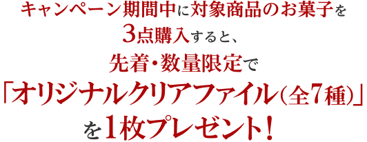 キャンペーン期間中に対象商品のお菓子を3点購入すると、先着・数量限定で「オリジナルクリアファイル（全7種）」を1枚プレゼント！