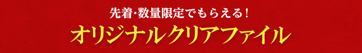 先着・数量限定でもらえる！ オリジナルクリアファイル